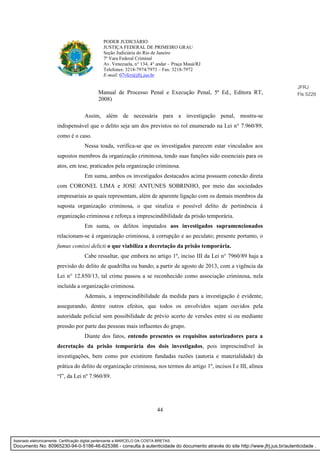 44
PODER JUDICIÁRIO
JUSTIÇA FEDERAL DE PRIMEIRO GRAU
Seção Judiciária do Rio de Janeiro
7ª Vara Federal Criminal
Av. Venezuela, n° 134, 4° andar – Praça Mauá/RJ
Telefones: 3218-7974/7973 – Fax: 3218-7972
E-mail: 07vfcr@jfrj.jus.br
Manual de Processo Penal e Execução Penal, 5ª Ed., Editora RT,
2008)
Assim, além de necessária para a investigação penal, mostra-se
indispensável que o delito seja um dos previstos no rol enumerado na Lei n° 7.960/89,
como é o caso.
Nessa toada, verifica-se que os investigados parecem estar vinculados aos
supostos membros da organização criminosa, tendo suas funções sido essenciais para os
atos, em tese, praticados pela organização criminosa.
Em suma, ambos os investigados destacados acima possuem conexão direta
com CORONEL LIMA e JOSE ANTUNES SOBRINHO, por meio das sociedades
empresariais as quais representam, além de aparente ligação com os demais membros da
suposta organização criminosa, o que sinaliza o possível delito de pertinência à
organização criminosa e reforça a imprescindibilidade da prisão temporária.
Em suma, os delitos imputados aos investigados supramencionados
relacionam-se à organização criminosa, à corrupção e ao peculato; presente portanto, o
fumus comissi delicti o que viabiliza a decretação da prisão temporária.
Cabe ressaltar, que embora no artigo 1º, inciso III da Lei n° 7960/89 haja a
previsão do delito de quadrilha ou bando; a partir de agosto de 2013, com a vigência da
Lei n° 12.850/13, tal crime passou a se reconhecido como associação criminosa, nela
incluída a organização criminosa.
Ademais, a imprescindibilidade da medida para a investigação é evidente,
assegurando, dentre outros efeitos, que todos os envolvidos sejam ouvidos pela
autoridade policial sem possibilidade de prévio acerto de versões entre si ou mediante
pressão por parte das pessoas mais influentes do grupo.
Diante dos fatos, entendo presentes os requisitos autorizadores para a
decretação da prisão temporária dos dois investigados, pois imprescindível às
investigações, bem como por existirem fundadas razões (autoria e materialidade) da
prática do delito de organização criminosa, nos termos do artigo 1º, incisos I e III, alínea
“l”, da Lei nº 7.960/89.
JFRJ
Fls 5229
Assinado eletronicamente. Certificação digital pertencente a MARCELO DA COSTA BRETAS.
Documento No: 80965230-94-0-5186-46-625386 - consulta à autenticidade do documento através do site http://www.jfrj.jus.br/autenticidade .
 