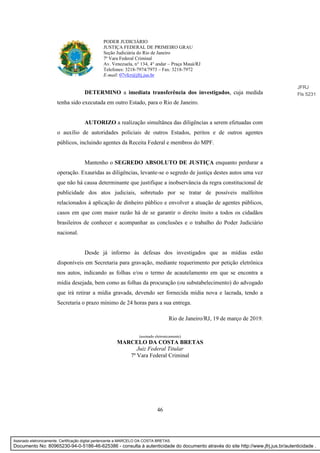 46
PODER JUDICIÁRIO
JUSTIÇA FEDERAL DE PRIMEIRO GRAU
Seção Judiciária do Rio de Janeiro
7ª Vara Federal Criminal
Av. Venezuela, n° 134, 4° andar – Praça Mauá/RJ
Telefones: 3218-7974/7973 – Fax: 3218-7972
E-mail: 07vfcr@jfrj.jus.br
DETERMINO a imediata transferência dos investigados, cuja medida
tenha sido executada em outro Estado, para o Rio de Janeiro.
AUTORIZO a realização simultânea das diligências a serem efetuadas com
o auxílio de autoridades policiais de outros Estados, peritos e de outros agentes
públicos, incluindo agentes da Receita Federal e membros do MPF.
Mantenho o SEGREDO ABSOLUTO DE JUSTIÇA enquanto perdurar a
operação. Exauridas as diligências, levante-se o segredo de justiça destes autos uma vez
que não há causa determinante que justifique a inobservância da regra constitucional de
publicidade dos atos judiciais, sobretudo por se tratar de possíveis malfeitos
relacionados à aplicação de dinheiro público e envolver a atuação de agentes públicos,
casos em que com maior razão há de se garantir o direito ínsito a todos os cidadãos
brasileiros de conhecer e acompanhar as conclusões e o trabalho do Poder Judiciário
nacional.
Desde já informo às defesas dos investigados que as mídias estão
disponíveis em Secretaria para gravação, mediante requerimento por petição eletrônica
nos autos, indicando as folhas e/ou o termo de acautelamento em que se encontra a
mídia desejada, bem como as folhas da procuração (ou substabelecimento) do advogado
que irá retirar a mídia gravada, devendo ser fornecida mídia nova e lacrada, tendo a
Secretaria o prazo mínimo de 24 horas para a sua entrega.
Rio de Janeiro/RJ, 19 de março de 2019.
(assinado eletronicamente)
MARCELO DA COSTA BRETAS
Juiz Federal Titular
7ª Vara Federal Criminal
JFRJ
Fls 5231
Assinado eletronicamente. Certificação digital pertencente a MARCELO DA COSTA BRETAS.
Documento No: 80965230-94-0-5186-46-625386 - consulta à autenticidade do documento através do site http://www.jfrj.jus.br/autenticidade .
 