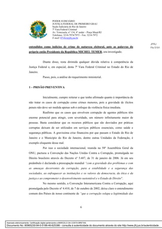 6
PODER JUDICIÁRIO
JUSTIÇA FEDERAL DE PRIMEIRO GRAU
Seção Judiciária do Rio de Janeiro
7ª Vara Federal Criminal
Av. Venezuela, n° 134, 4° andar – Praça Mauá/RJ
Telefones: 3218-7974/7973 – Fax: 3218-7972
E-mail: 07vfcr@jfrj.jus.br
entendidos como indícios de crime de natureza eleitoral, ante as palavras do
próprio então Presidente da República MICHEL TEMER, ora investigado.
Diante disso, resta dirimida qualquer dúvida relativa à competência da
Justiça Federal e, em especial, desta 7ª Vara Federal Criminal no Estado do Rio de
Janeiro.
Passo, pois, a análise do requerimento ministerial.
1 – PRISÃO PREVENTIVA
Inicialmente, cumpre reiterar o que tenho afirmado quanto à importância de
não tratar os casos de corrupção como crimes menores, pois a gravidade de ilícitos
penais não deve ser medida apenas sob o enfoque da violência física imediata.
Reafirmo que os casos que envolvem corrupção de agentes públicos têm
enorme potencial para atingir, com severidade, um número infinitamente maior de
pessoas. Basta considerar que os recursos públicos que são desviados por práticas
corruptas deixam de ser utilizados em serviços públicos essenciais, como saúde e
segurança públicas. A gravíssima crise financeira por que passam o Estado do Rio de
Janeiro e o Município do Rio de Janeiro, dentre outras Unidades da Federação, é
exemplo eloquente desse mal.
Por isso a sociedade internacional, reunida na 58ª Assembleia Geral da
ONU, pactuou a Convenção das Nações Unidas Contra a Corrupção, promulgada no
Direito brasileiro através do Decreto nº 5.687, de 31 de janeiro de 2006. Já em seu
preâmbulo é declarada a preocupação mundial “com a gravidade dos problemas e com
as ameaças decorrentes da corrupção, para a estabilidade e a segurança das
sociedades, ao enfraquecer as instituições e os valores da democracia, da ética e da
justiça e ao comprometer o desenvolvimento sustentável e o Estado de Direito”.
No mesmo sentido, a Convenção Interamericana Contra a Corrupção, aqui
promulgada pelo Decreto nº 4.410, de 7 de outubro de 2002, deixa claro o entendimento
comum dos Países de nosso continente de “que a corrupção solapa a legitimidade das
JFRJ
Fls 5191
Assinado eletronicamente. Certificação digital pertencente a MARCELO DA COSTA BRETAS.
Documento No: 80965230-94-0-5186-46-625386 - consulta à autenticidade do documento através do site http://www.jfrj.jus.br/autenticidade .
 