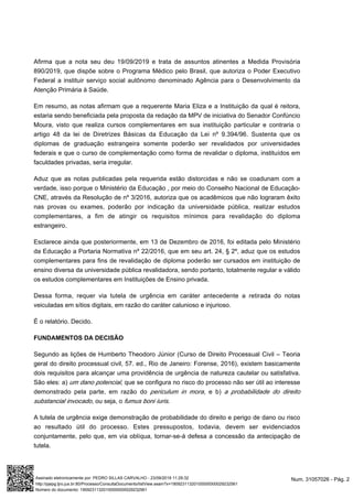Afirma que a nota seu deu 19/09/2019 e trata de assuntos atinentes a Medida Provisória
890/2019, que dispõe sobre o Programa Médico pelo Brasil, que autoriza o Poder Executivo
Federal a instituir serviço social autônomo denominado Agência para o Desenvolvimento da
Atenção Primária à Saúde.
Em resumo, as notas afirmam que a requerente Maria Eliza e a Instituição da qual é reitora,
estaria sendo beneficiada pela proposta da redação da MPV de iniciativa do Senador Confúncio
Moura, visto que realiza cursos complementares em sua instituição particular e contraria o
artigo 48 da lei de Diretrizes Básicas da Educação da Lei nº 9.394/96. Sustenta que os
diplomas de graduação estrangeira somente poderão ser revalidados por universidades
federais e que o curso de complementação como forma de revalidar o diploma, instituídos em
faculdades privadas, seria irregular.
Aduz que as notas publicadas pela requerida estão distorcidas e não se coadunam com a
verdade, isso porque o Ministério da Educação , por meio do Conselho Nacional de Educação-
CNE, através da Resolução de nº 3/2016, autoriza que os acadêmicos que não lograram êxito
nas provas ou exames, poderão por indicação da universidade pública, realizar estudos
complementares, a fim de atingir os requisitos mínimos para revalidação do diploma
estrangeiro.
Esclarece ainda que posteriormente, em 13 de Dezembro de 2016, foi editada pelo Ministério
da Educação a Portaria Normativa nº 22/2016, que em seu art. 24, § 2º, aduz que os estudos
complementares para fins de revalidação de diploma poderão ser cursados em instituição de
ensino diversa da universidade pública revalidadora, sendo portanto, totalmente regular e válido
os estudos complementares em Instituições de Ensino privada.
Dessa forma, requer via tutela de urgência em caráter antecedente a retirada do notas
veiculadas em sítios digitais, em razão do caráter calunioso e injurioso.
É o relatório. Decido.
FUNDAMENTOS DA DECISÃO
Segundo as lições de Humberto Theodoro Júnior (Curso de Direito Processual Civil – Teoria
geral do direito processual civil, 57. ed., Rio de Janeiro: Forense, 2016), existem basicamente
dois requisitos para alcançar uma providência de urgência de natureza cautelar ou satisfativa.
São eles: a) , que se configura no risco do processo não ser útil ao interesseum dano potencial
demonstrado pela parte, em razão do , e b)periculum in mora a probabilidade do direito
, ou seja, o .substancial invocado fumus boni iuris
A tutela de urgência exige demonstração de probabilidade do direito e perigo de dano ou risco
ao resultado útil do processo. Estes pressupostos, todavia, devem ser evidenciados
conjuntamente, pelo que, em via oblíqua, tornar-se-á defesa a concessão da antecipação de
tutela.
Num. 31057026 - Pág. 2Assinado eletronicamente por: PEDRO SILLAS CARVALHO - 23/09/2019 11:29:32
http://pjepg.tjro.jus.br:80/Processo/ConsultaDocumento/listView.seam?x=19092311320100000000029232561
Número do documento: 19092311320100000000029232561
 