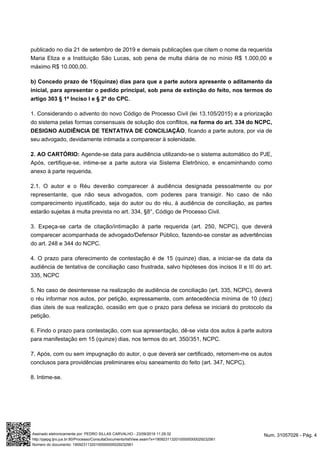 publicado no dia 21 de setembro de 2019 e demais publicações que citem o nome da requerida
Maria Eliza e a Instituição São Lucas, sob pena de multa diária de no mínio R$ 1.000,00 e
máximo R$ 10.000,00.
b) Concedo prazo de 15(quinze) dias para que a parte autora apresente o aditamento da
inicial, para apresentar o pedido principal, sob pena de extinção do feito, nos termos do
artigo 303 § 1ª Inciso I e § 2º do CPC.
1. Considerando o advento do novo Código de Processo Civil (lei 13.105/2015) e a priorização
do sistema pelas formas consensuais de solução dos conflitos, na forma do art. 334 do NCPC,
, ficando a parte autora, por via deDESIGNO AUDIÊNCIA DE TENTATIVA DE CONCILIAÇÃO
seu advogado, devidamente intimada a comparecer à solenidade.
Agende-se data para audiência utilizando-se o sistema automático do PJE,2. AO CARTÓRIO:
Após, certifique-se, intime-se a parte autora via Sistema Eletrônico, e encaminhando como
anexo à parte requerida.
2.1. O autor e o Réu deverão comparecer à audiência designada pessoalmente ou por
representante, que não seus advogados, com poderes para transigir. No caso de não
comparecimento injustificado, seja do autor ou do réu, à audiência de conciliação, as partes
estarão sujeitas à multa prevista no art. 334, §8°, Código de Processo Civil.
3. Expeça-se carta de citação/intimação à parte requerida (art. 250, NCPC), que deverá
comparecer acompanhada de advogado/Defensor Público, fazendo-se constar as advertências
do art. 248 e 344 do NCPC.
4. O prazo para oferecimento de contestação é de 15 (quinze) dias, a iniciar-se da data da
audiência de tentativa de conciliação caso frustrada, salvo hipóteses dos incisos II e III do art.
335, NCPC
5. No caso de desinteresse na realização de audiência de conciliação (art. 335, NCPC), deverá
o réu informar nos autos, por petição, expressamente, com antecedência mínima de 10 (dez)
dias úteis de sua realização, ocasião em que o prazo para defesa se iniciará do protocolo da
petição.
6. Findo o prazo para contestação, com sua apresentação, dê-se vista dos autos à parte autora
para manifestação em 15 (quinze) dias, nos termos do art. 350/351, NCPC.
7. Após, com ou sem impugnação do autor, o que deverá ser certificado, retornem-me os autos
conclusos para providências preliminares e/ou saneamento do feito (art. 347, NCPC).
8. Intime-se.
Num. 31057026 - Pág. 4Assinado eletronicamente por: PEDRO SILLAS CARVALHO - 23/09/2019 11:29:32
http://pjepg.tjro.jus.br:80/Processo/ConsultaDocumento/listView.seam?x=19092311320100000000029232561
Número do documento: 19092311320100000000029232561
 