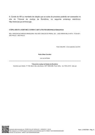 9. Conste do AR ou mandado de citação que os autos do processo poderão ser acessados no
site do Tribunal de Justiça de Rondônia, no seguinte endereço eletrônico:
http://www.tjro.jus.br/inicio-pje.
CÓPIA DESTA SERVIRÁ COMO CARTA/MANDADO/PRECATÓRIA/OFÍCIO
RÉU: ASSOCIACAO MEDICA BRASILEIRA, RUA SÃO CARLOS DO PINHAL 324, - LADO ÍMPAR BELA VISTA - 01333-001 -
SÃO PAULO - SÃO PAULO
Porto Velho/RO, .23 de setembro de 2019
Pedro Sillas Carvalho
Juiz (a) de Direito
Tribunal de Justiça do Estado de Rondônia
Avenida Lauro Sodré, nº 1728, Bairro São João Bosco, CEP 76803-686, Porto Velho, - de 1728 a 2014 - lado par
Num. 31057026 - Pág. 5Assinado eletronicamente por: PEDRO SILLAS CARVALHO - 23/09/2019 11:29:32
http://pjepg.tjro.jus.br:80/Processo/ConsultaDocumento/listView.seam?x=19092311320100000000029232561
Número do documento: 19092311320100000000029232561
 