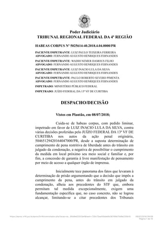 Poder Judiciário
TRIBUNAL REGIONAL FEDERAL DA 4ª REGIÃO
HABEAS CORPUS Nº 5025614-40.2018.4.04.0000/PR
PACIENTE/IMPETRANTE: LUIZ PAULO TEIXEIRA FERREIRA
ADVOGADO: FERNANDO AUGUSTO HENRIQUES FERNANDES
PACIENTE/IMPETRANTE: WADIH NEMER DAMOUS FILHO
ADVOGADO: FERNANDO AUGUSTO HENRIQUES FERNANDES
PACIENTE/IMPETRANTE: LUIZ INACIO LULA DA SILVA
ADVOGADO: FERNANDO AUGUSTO HENRIQUES FERNANDES
PACIENTE/IMPETRANTE: PAULO ROBERTO SEVERO PIMENTA
ADVOGADO: FERNANDO AUGUSTO HENRIQUES FERNANDES
IMPETRADO: MINISTÉRIO PÚBLICO FEDERAL
IMPETRADO: JUÍZO FEDERAL DA 13ª VF DE CURITIBA
DESPACHO/DECISÃO
Vistos em Plantão, em 08/07/2018;
Cuida-se de habeas corpus, com pedido liminar,
impetrado em favor de LUIZ INACIO LULA DA SILVA, contra
várias decisões proferidas pelo JUÍZO FEDERAL DA 13ª VF DE
CURITIBA nos autos da ação penal originária,
50465129420164047000/PR, desde a suposta determinação de
cumprimento de pena restritiva de liberdade antes do trânsito em
julgado da condenação, a negativa de possibilitar o cumprimento
da medida em local próximo seu meio social e familiar e, por
fim, a concessão de garantia à livre manifestação de pensamento
por meio de acesso a qualquer órgão de imprensa.
Inicialmente tece panorama dos fatos que levaram à
determinação de prisão argumentando que a decisão que impôs a
cumprimento da pena, antes do trânsito em julgado da
condenação, alheia aos precedentes do STF que, embora
permitam tal medida excepcionalmente, exigem uma
fundamentação específica que, no caso concreto, não se logrou
alcançar, limitando-se a citar precedentes dos Tribunais
https://eproc.trf4.jus.br/eproc2trf4/controlador.php?acao=ac…85d8e02533ef&hash=730c73ea55bde6b38769b75d9e235b10 08/07/2018 09C08
Página 1 de 15
 
