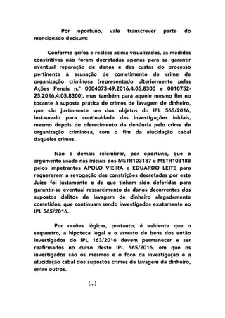 Por oportuno, vale transcrever parte do
mencionado decisum:
Conforme grifos e realces acima visualizados, as medidas
constritivas não foram decretadas apenas para se garantir
eventual reparação de danos e das custas do processo
pertinente à acusação de cometimento de crime de
organização criminosa (representado ulteriormente pelas
Ações Penais n.º 0004073-49.2016.4.05.8300 e 0010752-
25.2016.4.05.8300), mas também para aquele mesmo fim no
tocante à suposta prática de crimes de lavagem de dinheiro,
que são justamente um dos objetos do IPL 565/2016,
instaurado para continuidade das investigações iniciais,
mesmo depois do oferecimento da denúncia pelo crime de
organização criminosa, com o fim da elucidação cabal
daqueles crimes.
Não é demais relembrar, por oportuno, que o
argumento usado nas iniciais dos MSTR103187 e MSTR103188
pelos impetrantes APOLO VIEIRA e EDUARDO LEITE para
requererem a revogação das constrições decretadas por este
Juízo foi justamente o de que tinham sido deferidas para
garantir-se eventual ressarcimento de danos decorrentes dos
supostos delitos de lavagem de dinheiro alegadamente
cometidos, que continuam sendo investigados exatamente no
IPL 565/2016.
Por razões lógicas, portanto, é evidente que o
sequestro, a hipoteca legal e o arresto de bens dos então
investigados do IPL 163/2016 devem permanecer e ser
reafirmados no curso deste IPL 565/2016, em que os
investigados são os mesmos e o foco da investigação é a
elucidação cabal dos supostos crimes de lavagem de dinheiro,
entre outros.
(...)
 