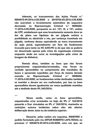 Ademais, os trancamentos das Ações Penais n.º
0004073-49.2016.4.05.8300 e 0010752-25.2016.4.05.8300
não acarretam o levantamento automático do sequestro
decretado na Representação Criminal n.º 0008606-
11.2016.4.05.8300, porquanto os art. 131, III, e 141, ambos
do CPP, estabelecem que esse levantamento somente deve se
dar de plano nas hipótese de ser julgada extinta a
punibilidade ou absolvido o réu, por sentença transitada em
julgado, nenhuma dessas equivalendo ao mero trancamento
da ação penal, especialmente em face do fundamento
invocado para tanto no HC 6243-PE (o de que não se poderia
ter denunciado apenas pelo crime de organização criminosa
enquanto ainda em curso as investigações pelo crime de
lavagem de dinheiro).
Demais disso, também os bens que não foram
propriamente sequestrados/arrestados, mas foram na
verdade apreendidos no cumprimento dos mandados de
busca e apreensão expedidos por força da mesma decisão
exarada na Representação Criminal n.º 0008606-
11.2016.4.05.8300, os fundamentos então declinados também
se mantêm e devem ser ora reafirmados, por isso os bens
apreendidos devem igualmente ser nessa qualidade mantidos
até o deslinde deste IPL 565/2016.
....
Nessa senda, como os bens apreendidos,
sequestrados e/ou arrestados no bojo do IPL nº 163/2016
passarão a ficar vinculados ao IPL nº 565/2016, mantenho as
restrições outrora incidentes sobre eles até ulterior
deliberação deste Juízo ou da instância superior.
Dessarte, pelas razões ora expostas, INDEFIRO o
pedido formulado pelo réu ARTUR ROBERTO LAPA ROSAL no
processo nº 0004073-49.2016.4.05.8300, uma vez que, ao
 