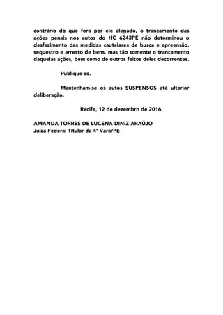 contrário do que fora por ele alegado, o trancamento das
ações penais nos autos do HC 6243PE não determinou o
desfazimento das medidas cautelares de busca e apreensão,
sequestro e arresto de bens, mas tão somente o trancamento
daquelas ações, bem como de outros feitos deles decorrentes.
Publique-se.
Mantenham-se os autos SUSPENSOS até ulterior
deliberação.
Recife, 12 de dezembro de 2016.
AMANDA TORRES DE LUCENA DINIZ ARAÚJO
Juíza Federal Titular da 4ª Vara/PE
 
