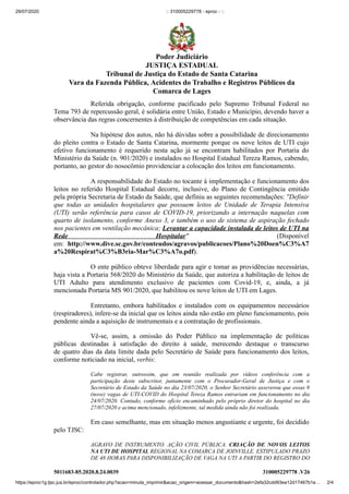 29/07/2020 :: 310005229778 - eproc - ::
https://eproc1g.tjsc.jus.br/eproc/controlador.php?acao=minuta_imprimir&acao_origem=acessar_documento&hash=2efa32cdd93ea12d17467b1e… 2/4
5011683-85.2020.8.24.0039 310005229778 .V26
Referida obrigação, conforme pacificado pelo Supremo Tribunal Federal no
Tema 793 de repercussão geral, é solidária entre União, Estado e Município, devendo haver a
observância das regras concernentes à distribuição de competências em cada situação.
Na hipótese dos autos, não há dúvidas sobre a possibilidade de direcionamento
do pleito contra o Estado de Santa Catarina, mormente porque os nove leitos de UTI cujo
efetivo funcionamento é requerido nesta ação já se encontram habilitados por Portaria do
Ministério da Saúde (n. 901/2020) e instalados no Hospital Estadual Tereza Ramos, cabendo,
portanto, ao gestor do nosocômio providenciar a colocação dos leitos em funcionamento.
A responsabilidade do Estado no tocante à implementação e funcionamento dos
leitos no referido Hospital Estadual decorre, inclusive, do Plano de Contingência emitido
pela própria Secretaria de Estado da Saúde, que definiu as seguintes recomendações: ''Definir
que todas as unidades hospitalares que possuem leitos de Unidade de Terapia Intensiva
(UTI) serão referência para casos de COVID-19, priorizando a internação naquelas com
quarto de isolamento, conforme Anexo 3, e também o uso de sistema de aspiração fechado
nos pacientes em ventilação mecânica; Levantar a capacidade instalada de leitos de UTI na
Rede Hospitalar" (Disponível
em: http://www.dive.sc.gov.br/conteudos/agravos/publicacoes/Plano%20Doen%C3%A7
a%20Respirat%C3%B3ria-Mar%C3%A7o.pdf).
O ente público obteve liberdade para agir e tomar as providências necessárias,
haja vista a Portaria 568/2020 do Ministério da Saúde, que autoriza a habilitação de leitos de
UTI Adulto para atendimento exclusivo de pacientes com Covid-19, e, ainda, a já
mencionada Portaria MS 901/2020, que habilitou os nove leitos de UTI em Lages.
Entretanto, embora habilitados e instalados com os equipamentos necessários
(respiradores), infere-se da inicial que os leitos ainda não estão em pleno funcionamento, pois
pendente ainda a aquisição de instrumentais e a contratação de profissionais.
Vê-se, assim, a omissão do Poder Público na implementação de políticas
públicas destinadas à satisfação do direito à saúde, merecendo destaque o transcurso
de quatro dias da data limite dada pelo Secretário de Saúde para funcionamento dos leitos,
conforme noticiado na inicial, verbis:
Cabe registrar, outrossim, que em reunião realizada por vídeos conferência com a
participação deste subscritor, juntamente com o Procurador-Geral de Justiça e com o
Secretário de Estado da Saúde no dia 23/07/2020, o Senhor Secretário asseverou que essas 9
(nove) vagas de UTI-COVID do Hospital Tereza Ramos entrariam em funcionamento no dia
24/07/2020. Contudo, conforme ofício encaminhado pelo próprio diretor do hospital no dia
27/07/2020 e acima mencionado, infelizmente, tal medida ainda não foi realizada.
Em caso semelhante, mas em situação menos angustiante e urgente, foi decidido
pelo TJSC:
AGRAVO DE INSTRUMENTO. AÇÃO CIVIL PÚBLICA. CRIAÇÃO DE NOVOS LEITOS
NA UTI DE HOSPITAL REGIONAL NA COMARCA DE JOINVILLE. ESTIPULADO PRAZO
DE 48 HORAS PARA DISPONIBILIZAÇÃO DE VAGA NA UTI A PARTIR DO REGISTRO DO
Poder Judiciário
JUSTIÇA ESTADUAL
Tribunal de Justiça do Estado de Santa Catarina
Vara da Fazenda Pública, Acidentes do Trabalho e Registros Públicos da
Comarca de Lages
 