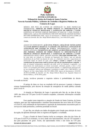 29/07/2020 :: 310005229778 - eproc - ::
https://eproc1g.tjsc.jus.br/eproc/controlador.php?acao=minuta_imprimir&acao_origem=acessar_documento&hash=2efa32cdd93ea12d17467b1e… 3/4
5011683-85.2020.8.24.0039 310005229778 .V26
MÉDICO, SOB PENA DE CUSTEIO DE INTERNAÇÃO NA REDE PARTICULAR.
POSSIBILIDADE. OMISSÃO DO PODER PÚBLICO NA IMPLEMENTAÇÃO DE
POLÍTICAS PÚBLICAS DESTINADAS À SATISFAÇÃO DO DIREITO À SAÚDE.
EXISTÊNCIA DE DECISÃO LIMINAR PROFERIDA HÁ MAIS DE 2 ANOS FIXANDO A
OBRIGAÇÃO, A QUAL FOI CONFIRMADA POR ESTE SODALÍCIO. DECISÃO MANTIDA.
RECURSO DESPROVIDO (TJSC, Agravo de Instrumento n. 4009097-83.2018.8.24.0000, da
comarca de Joinville, Rel. Des. Sérgio Roberto Baasch Luz, j. em 19/03/2019, grifei)
Ainda,
AGRAVO DE INSTRUMENTO. AÇÃO CIVIL PÚBLICA. CRIAÇÃO DE NOVOS LEITOS
NA UTI DE HOSPITAL REGIONAL NA COMARCA DE JOINVILLE. CONCESSÃO DE
ANTECIPAÇÃO DOS EFEITOS DA TUTELA. IMPOSSIBILIDADE JURÍDICA DO
PEDIDO AVENTADA. INEXISTÊNCIA DE AFRONTA AO PRINCÍPIO DA SEPARAÇÃO
DOS PODERES. OMISSÃO DO PODER PÚBLICO NA IMPLEMENTAÇÃO DE
POLÍTICAS PÚBLICAS DESTINADAS Á SATISFAÇÃO DO DIREITO Á SAÚDE.
PRECEDENTES DESTA CORTE. DECISÃO MANTIDA. RECURSO DESPROVIDO. "Não
há como falar em violação ao Princípio da Separação dos Poderes, nem em indevida
interferência de um Poder nas funções de outro, se o Judiciário intervém a requerimento do
interessado titular do direito de ação, para obrigar o Estado a cumprir o seu dever
constitucional de proporcionar saúde às pessoas, que não foi espontaneamente cumprido. A
falta de dotação orçamentária específica não pode servir de obstáculo à aquisição e ao
fornecimento dos medicamentos ao doente necessitado, sobretudo quando a vida é o bem
maior a ser protegido pelo Estado, genericamente falando, e a administração municipal tem,
no seu orçamento, rubricas que abrangem a assistência à saúde" (AI n. 2007.042453-1, de
Chapecó, rel. Des. Jaime Ramos, DJe 26-5-2008) (TJSC, Agravo de Instrumento n. 0143256-
36.2015.8.24.0000, de Joinville, rel. Des. Sérgio Roberto Baasch Luz, Segunda Câmara de
Direito Público, j. 03-05-2016, grifei)
Assim, revela-se presente o requisito relativo à probabilidade do direito
invocado na inicial.
O perigo de dano ou risco ao resultado útil do processo é patente e dispensa
extensa fundamentação, pois decorre da situação de emergência de saúde pública causada
pela Covid-19.
A situação no Município de Lages é agravada pelo fato de, na data de hoje,
100% dos leitos de UTI para Covid-19 estarem ocupados, consoante informações extraídas
dos autos.
Esse quadro torna impositiva a atuação do Estado de Santa Catarina, de forma
enérgica, para que seja implementado o imediato funcionamento dos nove leitos de UTI para
a Covid-19, com contratação de funcionários e aquisição de instrumentais necessários para os
serviços de saúde pertinentes, conforme postulado na inicial.
E, por fim, em relação aos dados divulgados pelo Estado para aferição de risco
da região, há aparente distorção entre os registros divulgados e a realidade.
É que o Estado de Santa Catarina inclui na contagem, além dos dez leitos de
UTI para Covid-19 já existentes, os nove ainda sem funcionamento, oito de UTI neonatal e
dez para pacientes em geral. Assim, são apresentados trinta e sete leitos de UTI para
Poder Judiciário
JUSTIÇA ESTADUAL
Tribunal de Justiça do Estado de Santa Catarina
Vara da Fazenda Pública, Acidentes do Trabalho e Registros Públicos da
Comarca de Lages
 