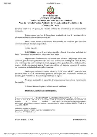 29/07/2020 :: 310005229778 - eproc - ::
https://eproc1g.tjsc.jus.br/eproc/controlador.php?acao=minuta_imprimir&acao_origem=acessar_documento&hash=2efa32cdd93ea12d17467b1e… 4/4
5011683-85.2020.8.24.0039 310005229778 .V26
pacientes com Covid-19, quando, na verdade, somente dez encontram-se em funcionamento
nesta data.
Essa contagem interfere de forma direta na aferição do grau de risco da região, o
que torna também urgente a sua regularização.
Desta forma, restam sobejamente demonstrados os requisitos para imediata
concessão da tutela de urgência postulada.
Ante o exposto:
1. DEFIRO a tutela de urgência requerida, a fim de determinar ao Estado de
Santa Catarina que, no prazo de 48 (quarenta e oito) horas:
a) promova o funcionamento efetivo dos nove leitos de UTI para pacientes com
Covid-19, já habilitados pelo Ministério da Saúde e instalados no Hospital Tereza Ramos,
com contratação de equipe multiprofissional, equipamentos, aparelhamentos, medicamentos,
insumos e todos os materiais que se fizerem necessários, sob pena de sequestro de valores,
em montante a ser individualizado pelo requerente;
b) divulgue o número exato de leitos EM FUNCIONAMENTO na região para
pacientes com Covid-19, considerando apenas os leitos aptos para recebimento imediato de
paciente, para real aferição da classificação de risco da região.
No prazo assinalado, o requerido deverá comprovar nos autos o cumprimento
das medidas.
2. Com o decurso do prazo, voltem os autos conclusos.
Intimem-se e cumpra-se, com urgência.
Documento eletrônico assinado por JESSICA EVELYN CAMPOS FIGUEREDO NEVES, Juíza Substituta, na forma
do artigo 1º, inciso III, da Lei 11.419, de 19 de dezembro de 2006. A conferência da autenticidade do documento está
disponível no endereço eletrônico https://eproc1g.tjsc.jus.br/eproc/externo_controlador.php?
acao=consulta_autenticidade_documentos, mediante o preenchimento do código verificador 310005229778v26 e do
código CRC d023efe0.
Informações adicionais da assinatura:
Signatário (a): JESSICA EVELYN CAMPOS FIGUEREDO NEVES
Data e Hora: 28/7/2020, às 23:18:54
Poder Judiciário
JUSTIÇA ESTADUAL
Tribunal de Justiça do Estado de Santa Catarina
Vara da Fazenda Pública, Acidentes do Trabalho e Registros Públicos da
Comarca de Lages
 