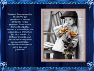 Qualquer fato que nos tire do caminho que percorremos, ou que pensamos ter que percorrer, já nos causa tremenda angústia; entramos em conflito e, em alguns casos, preferimos ignorar o assunto e continuar andando, sem prestar muita atenção ao que nos incomoda, simplesmente convivemos com o fato, sem questionar. 