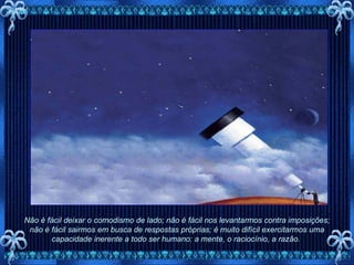 Não é fácil deixar o comodismo de lado; não é fácil nos levantarmos contra imposições; não é fácil sairmos em busca de respostas próprias; é muito difícil exercitarmos uma capacidade inerente a todo ser humano: a mente, o raciocínio, a razão.  