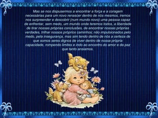 Mas se nos dispusermos a encontrar a força e a coragem necessárias para um novo renascer dentro de nós mesmos, iremos nos surpreender e descobrir (num mundo novo) uma pessoa capaz de enfrentar, sem medo, um mundo onde teremos todos, a liberdade de tirar nossas próprias conclusões, de encontrar nossas próprias verdades, trilhar nossos próprios caminhos; não impulsionados pelo medo, pela insegurança, mas sim tendo dentro de nós a certeza de que somos seres dignos de viver dentro de nossa própria capacidade, rompendo limites e indo ao encontro do amor e da paz que tanto ansiamos. 