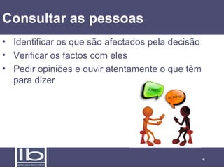4
Consultar as pessoas
• Identificar os que são afectados pela decisão
• Verificar os factos com eles
• Pedir opiniões e ouvir atentamente o que têm
para dizer
 
