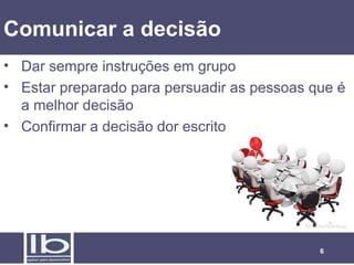 6
Comunicar a decisão
• Dar sempre instruções em grupo
• Estar preparado para persuadir as pessoas que é
a melhor decisão
• Confirmar a decisão dor escrito
 