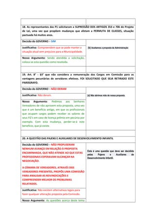 18. As representantes das P1 solicitaram a SUPRESSÃO DOS ARTIGOS 353 e 706 do Projeto
de Lei, uma vez que propõem mudanças que afetam a PERMUTA DE CLASSES, situação
pactuada há muitos anos.
Decisão do GOVERNO – SIM
Justificativa: Compreendem que se pode manter a
situação atual sem prejuízos para a Municipalidade.

(b) Aceitamos a proposta da Administração

Nosso Argumento: Sendo atendida a solicitação,
coloca-se esta questão como resolvida.

19. Art. 8° - §3° que não considera a remuneração dos Cargos em Comissão para as
vantagens pecuniárias de servidores efetivos. FOI SOLICITADO QUE SEJA RETIRADO ESTE
PARÁGRAFO.
Decisão do GOVERNO – NÃO DERAM
Justificativa: Não deram.

(a) Não abrimos mão de nossa proposta.

Nosso Argumento: Pedimos aos Senhores
Vereadores de não aprovem esta proposta, uma vez
que é um benefício antigo, em que os profissionais
que ocupam cargos podem receber os valores de
seus FG’s em caso de licença prêmio em pecúnia por
exemplo. Com esta mudança, perder-se-á este
benefício, que já existe.

20. A QUESTÃO DAS PAJENS E AUXILIARES DE DESENVOLVIMENTO INFANTIL
Decisão do GOVERNO – NÃO PROPUSERAM
NENHUM AVANÇO EM RELAÇÃO À PROPOSTA
ENCAMINHADA, QUE NÃO ATENDE AO QUE ESTAS
PROFISSIONAIS ESPERAVAM ALCANÇAR NA
NEGOCIAÇÃO.
A CÂMARA DE VEREADORES, ATRAVÉS DOS
VEREADORES PRESENTES, PROPÔS UMA COMISSÃO
PARA ANALISAR AS REIVINDICAÇÕES E
COMPREENDER MELHOR OS PROBLEMAS
RELATADOS.
Justificativa: Não existem alternativas legais para
fazer qualquer alteração proposta pela Comissão.
Nosso Argumento: As questões acerca deste tema

Esta é uma questão que deve ser decidida
pelas
Pajens
e
Auxiliares
de
Desenvolvimento Infantil.

 