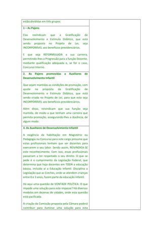 estão divididas em três grupos:
1 – As Pajens
Elas
revindicam
que
a
Gratificação
de
Desenvolvimento e Estímulo Didático, que está
sendo proposta no Projeto de Lei, seja
INCORPORÁVEL aos benefícios previdenciários.
E que seja REFORMULADA a sua carreira,
permitindo-lhes a Progressão para a função Docente,
mediante qualificação adequada e, se for o caso,
Concurso Interno.
2. As Pajens promovidas
Desenvolvimento Infantil

a

Auxiliares

de

Que sejam mantidas as condições de promoção, com
ajuste
na
proposta
da
Gratificação
de
Desenvolvimento e Estímulo Didático, que está
sendo criada no Projeto de Lei, para que esta seja
INCORPORÁVEL aos benefícios previdenciários.
Além disso, reivindicam que sua função seja
mantida, de modo a que tenham uma carreira que
permita promoção, assegurando-lhes a docência, de
algum modo.
3. As Auxiliares de Desenvolvimento Infantil
A exigência da habilitação em Magistério ou
Pedagogia no Concurso para este cargo presume que
estas profissionais tenham que ser docentes para
exercerem o seu labor. Sendo assim, REIVINDICA-SE
este reconhecimento. Com isso, essas profissionais
passariam a ter respeitado o seu direito. O que se
pede é o cumprimento da Legislação Federal, que
determina que haja docentes em TODA a educação
básica, incluída aí a Educação Infantil. Disciplina a
Legislação que as Creches, onde se atendem crianças
entre 0 e 3 anos, fazem parte da educação Infantil.
Há aqui uma questão de VONTADE POLÍTICA. O que
impede uma solução para este impasse? Há diversos
modelos em dezenas de cidades, onde esta questão
está pacificada.
A criação da Comissão proposta pela Câmara poderá
contribuir para iluminar uma solução para esta

 