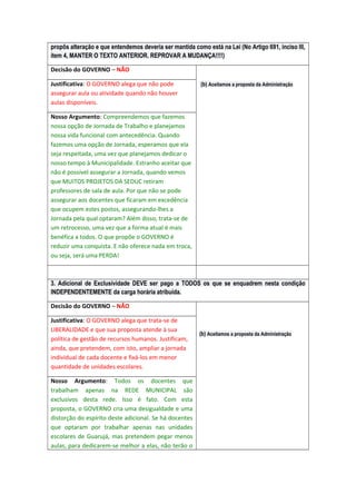 propôs alteração e que entendemos deveria ser mantida como está na Lei (No Artigo 691, inciso III,
item 4, MANTER O TEXTO ANTERIOR. REPROVAR A MUDANÇA!!!!)
Decisão do GOVERNO – NÃO
Justificativa: O GOVERNO alega que não pode
assegurar aula ou atividade quando não houver
aulas disponíveis.

(b) Aceitamos a proposta da Administração

Nosso Argumento: Compreendemos que fazemos
nossa opção de Jornada de Trabalho e planejamos
nossa vida funcional com antecedência. Quando
fazemos uma opção de Jornada, esperamos que ela
seja respeitada, uma vez que planejamos dedicar o
nosso tempo à Municipalidade. Estranho aceitar que
não é possível assegurar a Jornada, quando vemos
que MUITOS PROJETOS DA SEDUC retiram
professores de sala de aula. Por que não se pode
assegurar aos docentes que ficaram em excedência
que ocupem estes postos, assegurando-lhes a
Jornada pela qual optaram? Além disso, trata-se de
um retrocesso, uma vez que a forma atual é mais
benéfica a todos. O que propõe o GOVERNO é
reduzir uma conquista. E não oferece nada em troca,
ou seja, será uma PERDA!

3. Adicional de Exclusividade DEVE ser pago a TODOS os que se enquadrem nesta condição
INDEPENDENTEMENTE da carga horária atribuída.
Decisão do GOVERNO – NÃO
Justificativa: O GOVERNO alega que trata-se de
LIBERALIDADE e que sua proposta atende à sua
política de gestão de recursos humanos. Justificam,
ainda, que pretendem, com isto, ampliar a jornada
individual de cada docente e fixá-los em menor
quantidade de unidades escolares.
Nosso Argumento: Todos os docentes que
trabalham apenas na REDE MUNICIPAL são
exclusivos desta rede. Isso é fato. Com esta
proposta, o GOVERNO cria uma desigualdade e uma
distorção do espírito deste adicional. Se há docentes
que optaram por trabalhar apenas nas unidades
escolares de Guarujá, mas pretendem pegar menos
aulas, para dedicarem-se melhor a elas, não terão o

(b) Aceitamos a proposta da Administração

 