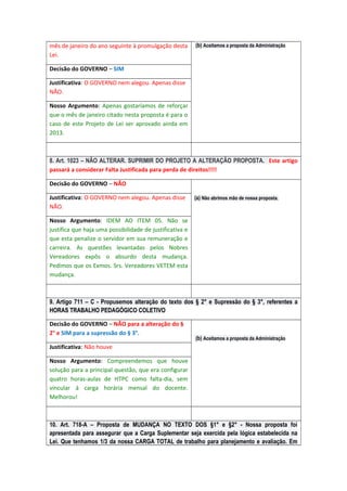 mês de janeiro do ano seguinte à promulgação desta
Lei.

(b) Aceitamos a proposta da Administração

Decisão do GOVERNO – SIM
Justificativa: O GOVERNO nem alegou. Apenas disse
NÃO.
Nosso Argumento: Apenas gostaríamos de reforçar
que o mês de janeiro citado nesta proposta é para o
caso de este Projeto de Lei ser aprovado ainda em
2013.

8. Art. 1023 – NÃO ALTERAR. SUPRIMIR DO PROJETO A ALTERAÇÃO PROPOSTA. Este artigo
passará a considerar Falta Justificada para perda de direitos!!!!
Decisão do GOVERNO – NÃO
Justificativa: O GOVERNO nem alegou. Apenas disse
NÃO.

(a) Não abrimos mão de nossa proposta.

Nosso Argumento: IDEM AO ITEM 05. Não se
justifica que haja uma possibilidade de justificativa e
que esta penalize o servidor em sua remuneração e
carreira. As questões levantadas pelos Nobres
Vereadores expôs o absurdo desta mudança.
Pedimos que os Exmos. Srs. Vereadores VETEM esta
mudança.

9. Artigo 711 – C - Propusemos alteração do texto dos § 2° e Supressão do § 3°, referentes a
HORAS TRABALHO PEDAGÓGICO COLETIVO
Decisão do GOVERNO – NÃO para a alteração do §
2° e SIM para a supressão do § 3°.

(b) Aceitamos a proposta da Administração

Justificativa: Não houve
Nosso Argumento: Compreendemos que houve
solução para a principal questão, que era configurar
quatro horas-aulas de HTPC como falta-dia, sem
vincular á carga horária mensal do docente.
Melhorou!

10. Art. 718-A – Proposta de MUDANÇA NO TEXTO DOS §1° e §2° - Nossa proposta foi
apresentada para assegurar que a Carga Suplementar seja exercida pela lógica estabelecida na
Lei. Que tenhamos 1/3 da nossa CARGA TOTAL de trabalho para planejamento e avaliação. Em

 