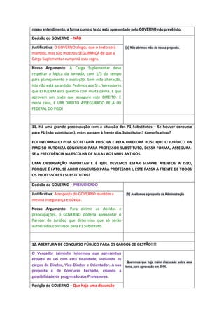 nosso entendimento, a forma como o texto está apresentado pelo GOVERNO não prevê isto.
Decisão do GOVERNO – NÃO
Justificativa: O GOVERNO alegou que o texto será
mantido, mas não mostrou SEGURANÇA de que a
Carga Suplementar cumprirá esta regra.

(a) Não abrimos mão de nossa proposta.

Nosso Argumento: A Carga Suplementar deve
respeitar a lógica da Jornada, com 1/3 do tempo
para planejamento e avaliação. Sem esta alteração,
isto não está garantido. Pedimos aos Srs. Vereadores
que ESTUDEM esta questão com muita calma. E que
aprovem um texto que assegure este DIREITO. E
neste caso, É UM DIREITO ASSEGURADO PELA LEI
FEDERAL DO PISO!

11. Há uma grande preocupação com a situação dos P1 Substitutos – Se houver concurso
para P1 (não substitutos), estes passam à frente dos Substitutos? Como fica isso?
FOI INFORMADO PELA SECRETÁRIA PRISCILA E PELA DIRETORA ROSE QUE O JURÍDICO DA
PMG SÓ AUTORIZA CONCURSO PARA PROFESSOR SUBSTITUTO, DESSA FORMA, ASSEGURASE A PRECEDÊNCIA NA ESCOLHA DE AULAS AOS MAIS ANTIGOS.
UMA OBSERVAÇÃO IMPORTANTE É QUE DEVEMOS ESTAR SEMPRE ATENTOS A ISSO,
PORQUE É FATO, SE ABRIR CONCURSO PARA PROFESSOR I, ESTE PASSA À FRENTE DE TODOS
OS PROFESSORES I SUBSTITUTOS!
Decisão do GOVERNO – PREJUDICADO
Justificativa: A resposta do GOVERNO mantém a
mesma insegurança e dúvida.

(b) Aceitamos a proposta da Administração

Nosso Argumento: Para dirimir as dúvidas e
preocupações, o GOVERNO poderia apresentar o
Parecer do Jurídico que determina que só serão
autorizados concursos para P1 Substituto.

12. ABERTURA DE CONCURSO PÚBLICO PARA OS CARGOS DE GESTÃO!!!!
O Vereador Jaiminho informou que apresentou
Projeto de Lei com esta finalidade, incluindo os
Queremos que haja maior discussão sobre este
cargos de Diretor, Vice-Diretor e Orientador. A sua tema, para aprovação em 2014.
proposta é de Concurso Fechado, criando a
possibilidade de progressão aos Professores.
Posição do GOVERNO – Que haja uma discussão

 