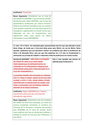 Justificativa: Prejudicado
Nosso Argumento: Entendemos que se trata de
liberalidade do GOVERNO. E que se trata de JUSTIÇA.
Recolhemos pelo salário INTEGRAL, mas na hora da
aposentadoria receberemos por valores menores?
Pedimos aos Senhores Vereadores que nos auxiliem
nesta questão, propondo uma Comissão Especial de
Vereadores e capitaneando um Estudo Técnico para
elaboração de uma Lei Complementar que
regulamente todos estes pontos em aberto
relacionados à nossa PREVIDÊNCIA!

17. Arts. 717 e 718-A - Foi solicitado pelas representantes das P1s que seja alterado o texto
deste Artigo, de modo que a hora-aula delas passe para 50min, em vez de 60min. Nesta
questão, explicamos que isso permitiria resolver um problema que afeta os professores de
Artes e de Educação física, uma vez que eles poderiam ter a 5ª aula no Fundamental 1,
otimizando sua jornada de trabalho e reduzindo a falta de professores em muitas escolas.
Decisão do GOVERNO – NÃO PARA A ALTERAÇÃO
DO TEMPO DE HORA-AULA PARA 50MIN.
PROPUSERAM QUE OS REPRESENTANTES DA
COMISSÃO DE P3 APRESENTEM O MODELO QUE
CONSIDERAM ADEQUADO À IMPLANTAÇÃO DA 5ª
AULA NO FUNDAMENTAL 1.
O GOVERNO PROPÔS UMA REDUÇÃO DA JORNADA
DOS P1’s PARA 27 HORAS, SENDO 18 EM SALA COM
ALUNOS, 2 HTPC E 7 HTPL. DESSA FORMA, ESTARÁ
CONTEMPLADA A POSSIBILIDADE DE DOBRA, SEM
FERIR A LEGISLAÇÃO, QUE DETERMINA JORNADA
MÁXIMA DE 40 HORAS SEMANAIS.
Justificativa: Alega o GOVERNO que o impacto
orçamentário será muito alto, caso haja esta
alteração de carga horária.
Nosso Argumento: Gostaríamos que esta mudança
DO TEMPO DE AULA fosse planejada, ao menos de
maneira escalonada. Entretanto, os membros da
Comissão de P1 aceitaram a proposta apresentada
pelo GOVERNO, de 27 horas de Jornada. Ainda
assim, pedimos que haja um estudo para viabilizar a
redução do tempo de hora-aula dos Professores 1
para 50min.

Esta é uma questão que precisa ser
definida pelos Professores 1.

 