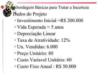 Abordagem Básicas para Tratar a Incerteza
   Dados do Projeto
     Investimento Inicial =R$ 200.000

     Vida Esperada = 5 anos

     Depreciação Linear

     Taxa de Atratividade: 12%

     Un. Vendidas: 6.000

     Preço Unitário: 80

     Custo Variavel Unitário: 60

     Custo Fixo Anual : R$ 50.000
 