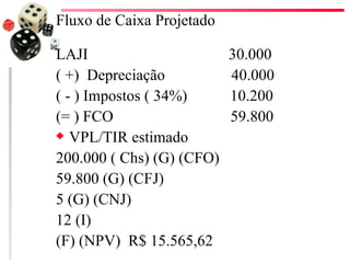 Fluxo de Caixa Projetado

LAJI                       30.000
( +) Depreciação           40.000
( - ) Impostos ( 34%)      10.200
(= ) FCO                   59.800
x VPL/TIR estimado

200.000 ( Chs) (G) (CFO)
59.800 (G) (CFJ)
5 (G) (CNJ)
12 (I)
(F) (NPV) R$ 15.565,62
 