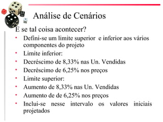 Análise de Cenários
E se tal coisa acontecer?
   Defini-se um limite superior e inferior aos vários
    componentes do projeto
   Limite inferior:
   Decréscimo de 8,33% nas Un. Vendidas
   Decréscimo de 6,25% nos preços
   Limite superior:
   Aumento de 8,33% nas Un. Vendidas
   Aumento de de 6,25% nos preços
   Inclui-se nesse intervalo os valores iniciais
    projetados
 