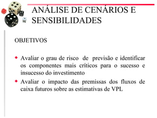 ANÁLISE DE CENÁRIOS E
        SENSIBILIDADES

OBJETIVOS

x   Avaliar o grau de risco de previsão e identificar
    os componentes mais críticos para o sucesso e
    insucesso do investimento
x   Avaliar o impacto das premissas dos fluxos de
    caixa futuros sobre as estimativas de VPL
 