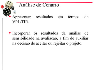 Análise de Cenário

x   Apresentar   resultados   em    termos    de
    VPL/TIR.

x   Incorporar os resultados da análise de
    sensibilidade na avaliação, a fim de auxiliar
    na decisão de aceitar ou rejeitar o projeto.
 