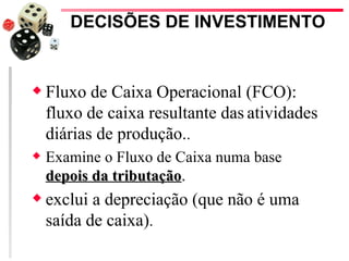 DECISÕES DE INVESTIMENTO


x   Fluxo de Caixa Operacional (FCO):
    fluxo de caixa resultante das atividades
    diárias de produção..
x   Examine o Fluxo de Caixa numa base
    depois da tributação.
x   exclui a depreciação (que não é uma
    saída de caixa).
 