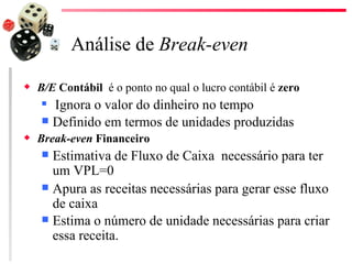 Análise de Break-even
x   B/E Contábil é o ponto no qual o lucro contábil é zero
     Ignora o valor do dinheiro no tempo
     Definido em termos de unidades produzidas
x   Break-even Financeiro
     Estimativa de Fluxo de Caixa necessário para ter
      um VPL=0
     Apura as receitas necessárias para gerar esse fluxo
      de caixa
     Estima o número de unidade necessárias para criar
      essa receita.
 