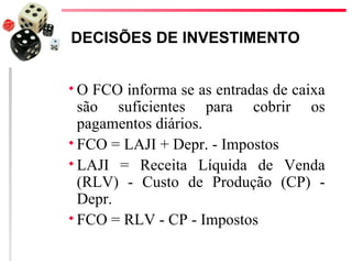 DECISÕES DE INVESTIMENTO


O  FCO informa se as entradas de caixa
  são suficientes para cobrir os
  pagamentos diários.
 FCO = LAJI + Depr. - Impostos
 LAJI = Receita Líquida de Venda
  (RLV) - Custo de Produção (CP) -
  Depr.
 FCO = RLV - CP - Impostos
 