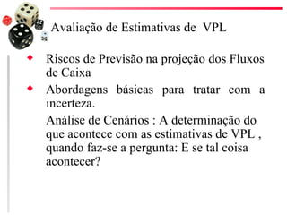 Avaliação de Estimativas de VPL

x   Riscos de Previsão na projeção dos Fluxos
    de Caixa
x   Abordagens básicas para tratar com a
    incerteza.
    Análise de Cenários : A determinação do
    que acontece com as estimativas de VPL ,
    quando faz-se a pergunta: E se tal coisa
    acontecer?
 