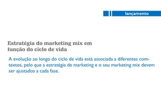 Estratégia do marketing mix em
função do ciclo de vida
A evolução ao longo do ciclo de vida está associada a diferentes com-
textos, pelo que a estratégia de marketing e o seu marketing mix devem
ser ajustados a cada fase.
lançamento
 