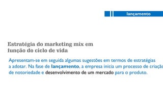 Estratégia do marketing mix em
função do ciclo de vida
Apresentam-se em seguida algumas sugestões em termos de estratégias
a adotar. Na fase de lançamento, a empresa inicia um processo de criação
de notoriedade e desenvolvimento de um mercado para o produto.
lançamento
 