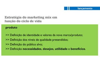 produto
>> Definição de identidade e valores da nova marca/produto;
>> Definição dos níveis de qualidade pretendidos;
>> Definição do público alvo;
>> Definição necessidades, desejos, utilidade e benefícios.
lançamento
Estratégia do marketing mix em
função do ciclo de vida
 