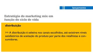 distribuição
>> A distribuição é seletiva nos canais escolhidos, até existirem níveis
satisfatórios de aceitação do produto por parte dos retalhistas e con-
sumidores.
lançamento
Estratégia do marketing mix em
função do ciclo de vida
 