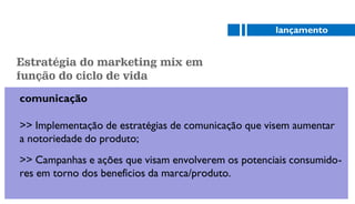comunicação
>> Implementação de estratégias de comunicação que visem aumentar
a notoriedade do produto;
>> Campanhas e ações que visam envolverem os potenciais consumido-
res em torno dos benefícios da marca/produto.
lançamento
Estratégia do marketing mix em
função do ciclo de vida
 
