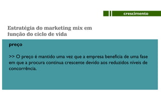 preço
>> O preço é mantido uma vez que a empresa beneficia de uma fase
em que a procura continua crescente devido aos reduzidos níveis de
concorrência.
crescimento
Estratégia do marketing mix em
função do ciclo de vida
 