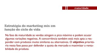 Estratégia do marketing mix em
função do ciclo de vida
Na fase de maturidade as vendas atingem o pico máximo e podem acusar
algumas variações negativas. A concorrência também está mais apta a res-
ponder com produtos muito similares ou alternativos. O objetivo prioritá-
rio nesta fase passa por defender a quota de mercado e maximizar a renta-
bilidade do produto.
maturidade
 