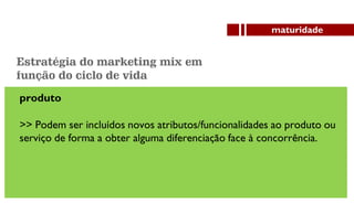 produto
>> Podem ser incluídos novos atributos/funcionalidades ao produto ou
serviço de forma a obter alguma diferenciação face à concorrência.
maturidade
Estratégia do marketing mix em
função do ciclo de vida
 