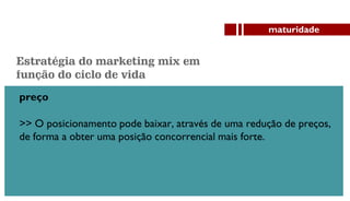 preço
>> O posicionamento pode baixar, através de uma redução de preços,
de forma a obter uma posição concorrencial mais forte.
maturidade
Estratégia do marketing mix em
função do ciclo de vida
 