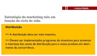 distribuição
>> A distribuição deve ser mais intensiva.
maturidade
>> Devem ser implementados programas de incentivos para aumentar
o interesse dos canais de distribuição para o nosso produto em detri-
mento da concorrência.
Estratégia do marketing mix em
função do ciclo de vida
 
