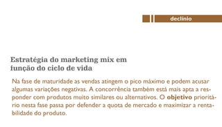 Estratégia do marketing mix em
função do ciclo de vida
Na fase de maturidade as vendas atingem o pico máximo e podem acusar
algumas variações negativas. A concorrência também está mais apta a res-
ponder com produtos muito similares ou alternativos. O objetivo prioritá-
rio nesta fase passa por defender a quota de mercado e maximizar a renta-
bilidade do produto.
declínio
 