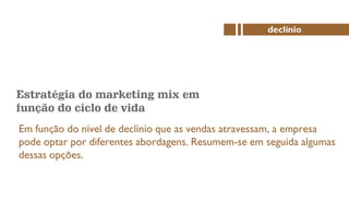 Estratégia do marketing mix em
função do ciclo de vida
Em função do nível de declínio que as vendas atravessam, a empresa
pode optar por diferentes abordagens. Resumem-se em seguida algumas
dessas opções.
declínio
 
