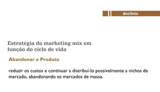 Estratégia do marketing mix em
função do ciclo de vida
Abandonar o Produto
declínio
reduzir os custos e continuar a distribuí-lo possivelmente a nichos de
mercado, abandonando os mercados de massa.
 