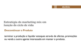 Estratégia do marketing mix em
função do ciclo de vida
Descontinuar o Produto
declínio
terminar a produção e liquidar estoques através de ofertas, promoções
ou venda a outro agente interessado em manter o produto.
 