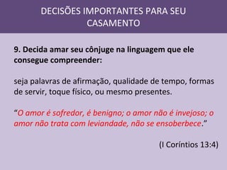 DECISÕES IMPORTANTES PARA SEU
CASAMENTO
9. Decida amar seu cônjuge na linguagem que ele
consegue compreender:
seja palavras de afirmação, qualidade de tempo, formas
de servir, toque físico, ou mesmo presentes.
“O amor é sofredor, é benigno; o amor não é invejoso; o
amor não trata com leviandade, não se ensoberbece.”
(I Coríntios 13:4)

 
