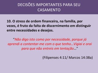 DECISÕES IMPORTANTES PARA SEU
CASAMENTO
10. O stress de ordem financeira, na família, por
vezes, é fruto da falta de discernimento em distinguir
entre necessidades e desejos.
“Não digo isto como por necessidade, porque já
aprendi a contentar-me com o que tenho…Vigiai e orai
para que não entreis em tentação…”
(Filipenses 4:11/ Marcos 14:38a)

 