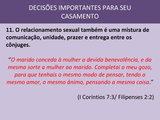 DECISÕES IMPORTANTES PARA SEU
CASAMENTO
11. O relacionamento sexual também é uma mistura de
comunicação, unidade, prazer e entrega entre os
cônjuges.
“O marido conceda à mulher a devida benevolência, e da
mesma sorte a mulher ao marido. Completai o meu gozo,
para que tenhais o mesmo modo de pensar, tendo o
mesmo amor, o mesmo ânimo, pensando a mesma coisa.”
(I Coríntios 7:3/ Filipenses 2:2)

 